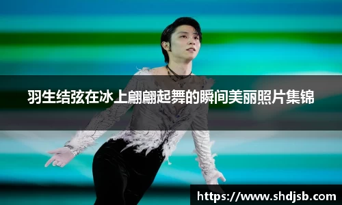羽生结弦在冰上翩翩起舞的瞬间美丽照片集锦