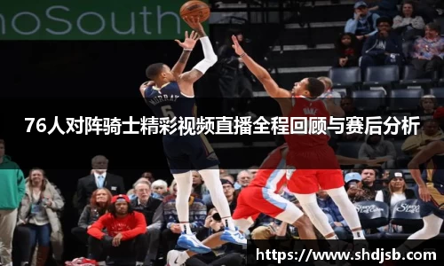 76人对阵骑士精彩视频直播全程回顾与赛后分析