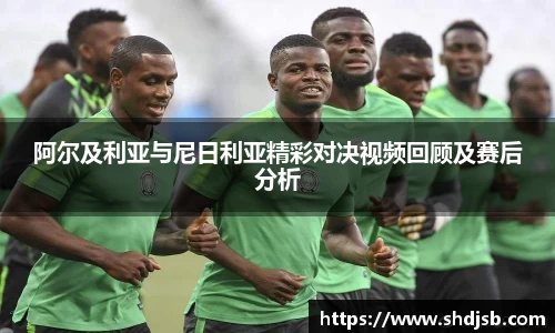 阿尔及利亚与尼日利亚精彩对决视频回顾及赛后分析